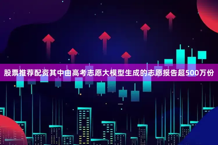 股票推荐配资其中由高考志愿大模型生成的志愿报告超500万份