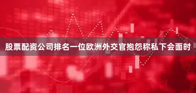 股票配资公司排名一位欧洲外交官抱怨称私下会面时