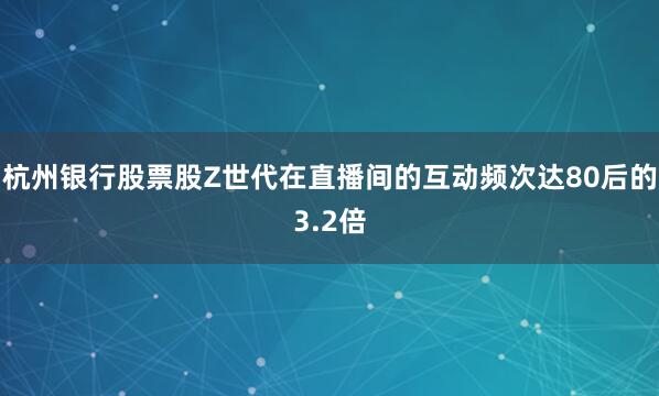杭州银行股票股Z世代在直播间的互动频次达80后的3.2倍
