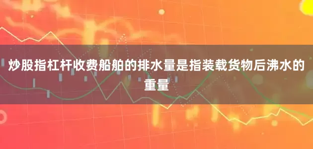 炒股指杠杆收费船舶的排水量是指装载货物后沸水的重量