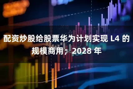 配资炒股给股票华为计划实现 L4 的规模商用；2028 年