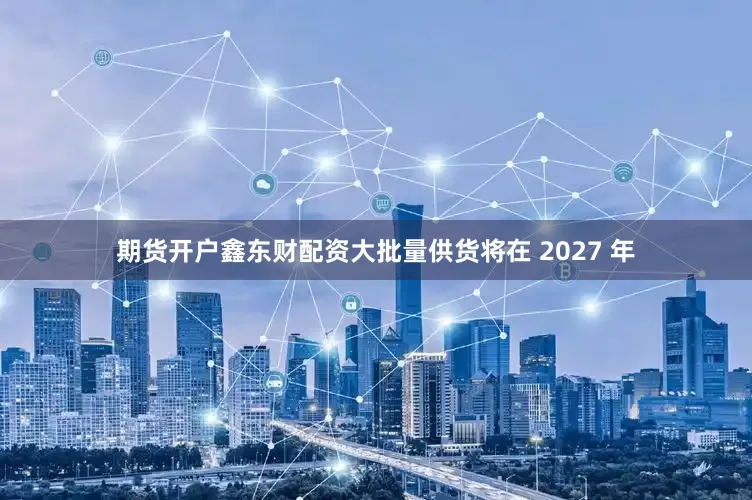 期货开户鑫东财配资大批量供货将在 2027 年