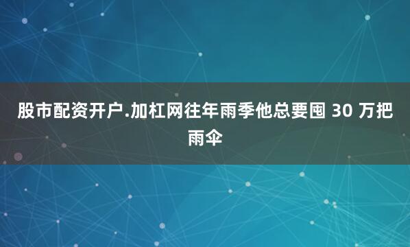 股市配资开户.加杠网往年雨季他总要囤 30 万把雨伞