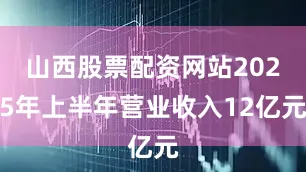 山西股票配资网站2025年上半年营业收入12亿元