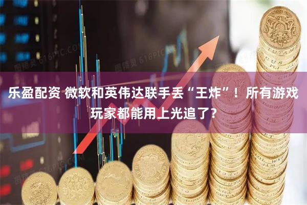 乐盈配资 微软和英伟达联手丢“王炸”！所有游戏玩家都能用上光追了？