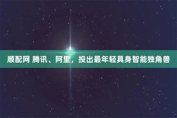 顺配网 腾讯、阿里，投出最年轻具身智能独角兽