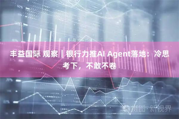 丰益国际 观察｜银行力推AI Agent落地：冷思考下，不敢不卷