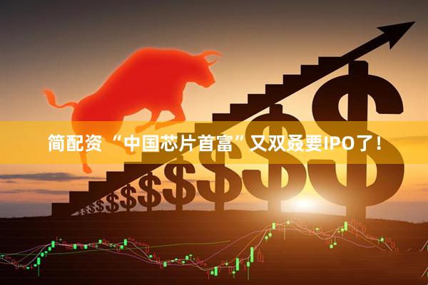 简配资 “中国芯片首富”又双叒要IPO了！