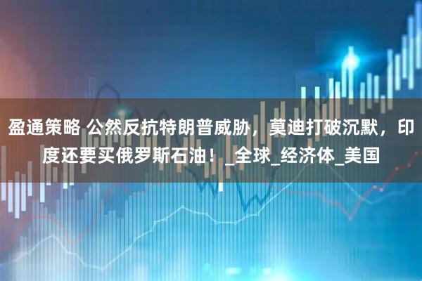 盈通策略 公然反抗特朗普威胁，莫迪打破沉默，印度还要买俄罗斯石油！_全球_经济体_美国
