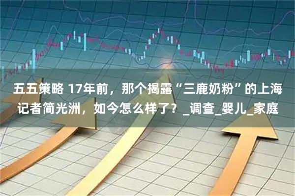 五五策略 17年前，那个揭露“三鹿奶粉”的上海记者简光洲，如今怎么样了？_调查_婴儿_家庭