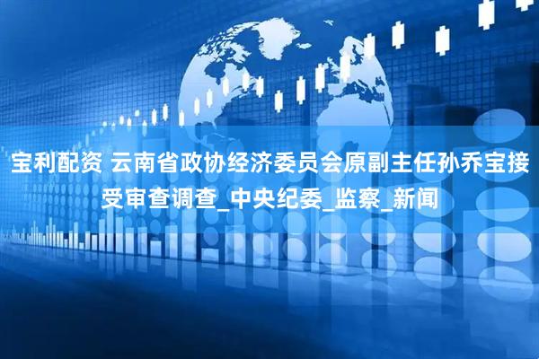 宝利配资 云南省政协经济委员会原副主任孙乔宝接受审查调查_中央纪委_监察_新闻