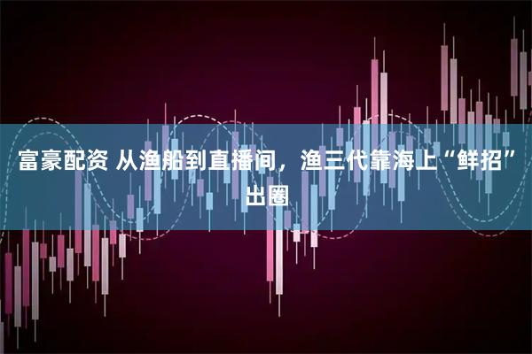 富豪配资 从渔船到直播间，渔三代靠海上“鲜招”出圈