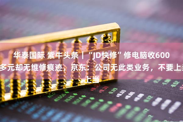 华泰国际 紫牛头条｜“JD快修”修电脑收6000多元却无维修痕迹，京东：公司无此类业务，不要上当