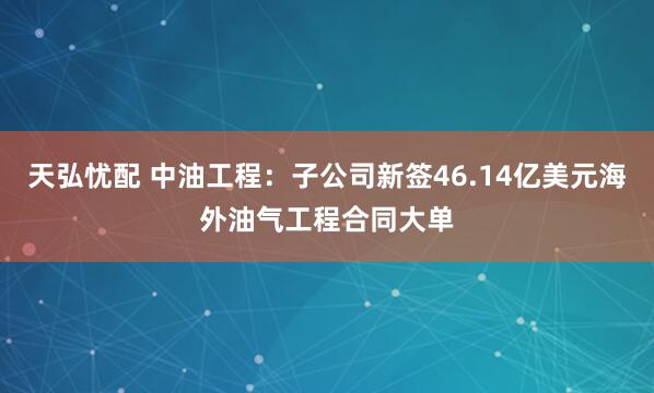 天弘忧配 中油工程：子公司新签46.14亿美元海外油气工程合同大单