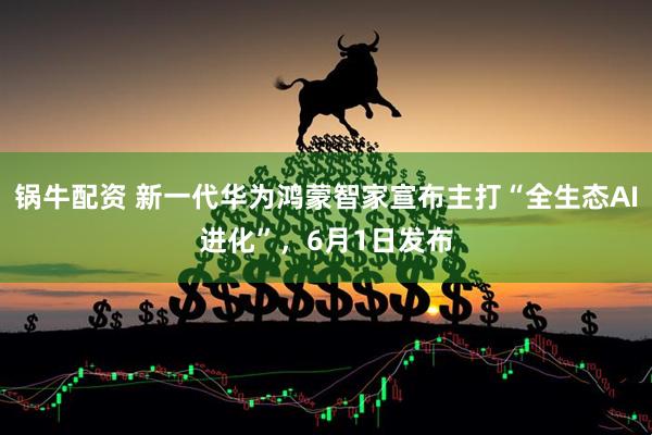 锅牛配资 新一代华为鸿蒙智家宣布主打“全生态AI进化”，6月1日发布