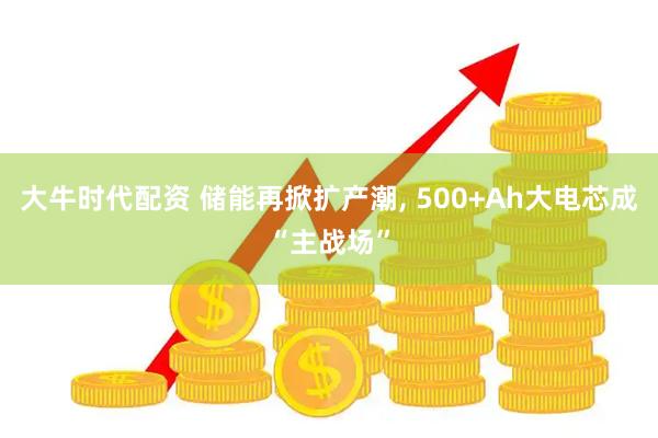 大牛时代配资 储能再掀扩产潮, 500+Ah大电芯成“主战场”