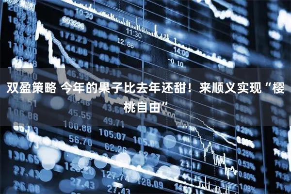 双盈策略 今年的果子比去年还甜！来顺义实现“樱桃自由”